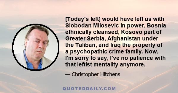 [Today's left] would have left us with Slobodan Milosevic in power, Bosnia ethnically cleansed, Kosovo part of Greater Serbia, Afghanistan under the Taliban, and Iraq the property of a psychopathic crime family. Now,