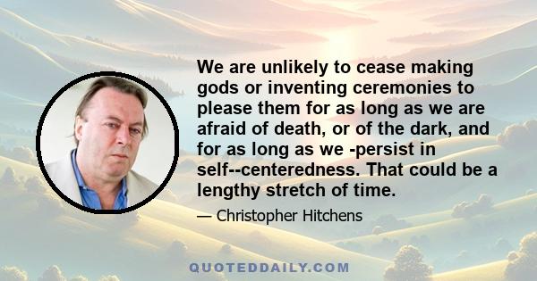 We are unlikely to cease making gods or inventing ceremonies to please them for as long as we are afraid of death, or of the dark, and for as long as we ­persist in self-­centeredness. That could be a lengthy stretch of 