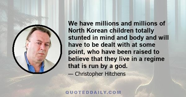 We have millions and millions of North Korean children totally stunted in mind and body and will have to be dealt with at some point, who have been raised to believe that they live in a regime that is run by a god.