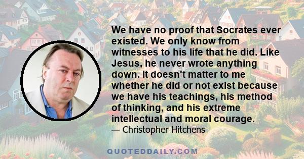 We have no proof that Socrates ever existed. We only know from witnesses to his life that he did. Like Jesus, he never wrote anything down. It doesn't matter to me whether he did or not exist because we have his