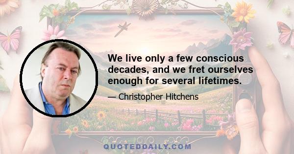 We live only a few conscious decades, and we fret ourselves enough for several lifetimes.