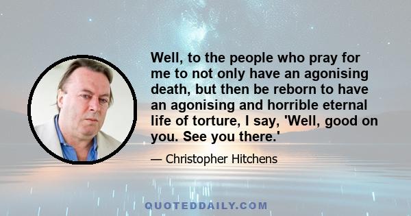 Well, to the people who pray for me to not only have an agonising death, but then be reborn to have an agonising and horrible eternal life of torture, I say, 'Well, good on you. See you there.'