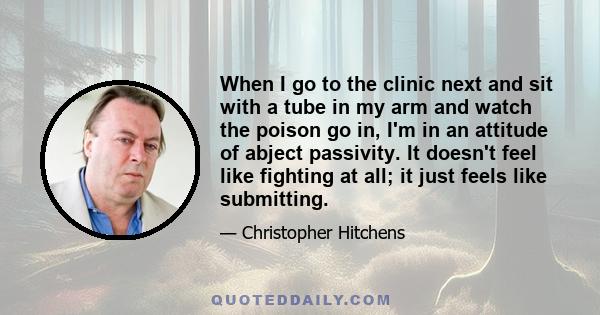 When I go to the clinic next and sit with a tube in my arm and watch the poison go in, I'm in an attitude of abject passivity. It doesn't feel like fighting at all; it just feels like submitting.