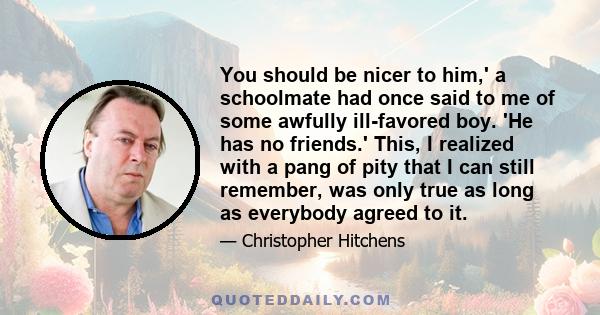 You should be nicer to him,' a schoolmate had once said to me of some awfully ill-favored boy. 'He has no friends.' This, I realized with a pang of pity that I can still remember, was only true as long as everybody