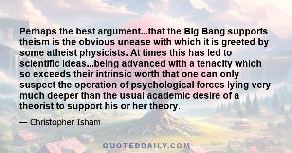 Perhaps the best argument...that the Big Bang supports theism is the obvious unease with which it is greeted by some atheist physicists. At times this has led to scientific ideas...being advanced with a tenacity which