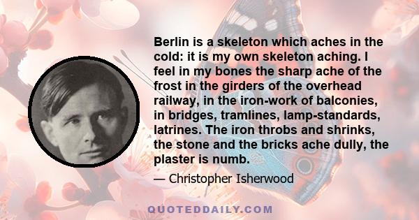 Berlin is a skeleton which aches in the cold: it is my own skeleton aching. I feel in my bones the sharp ache of the frost in the girders of the overhead railway, in the iron-work of balconies, in bridges, tramlines,