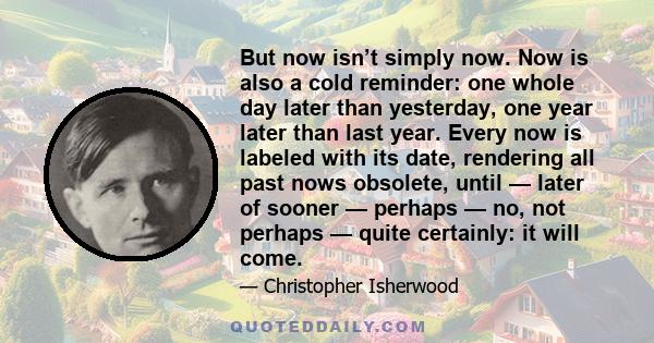 But now isn’t simply now. Now is also a cold reminder: one whole day later than yesterday, one year later than last year. Every now is labeled with its date, rendering all past nows obsolete, until — later of sooner —