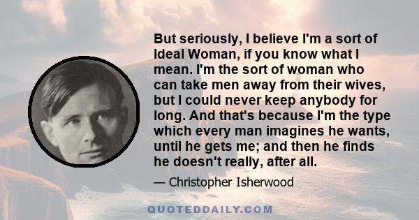 But seriously, I believe I'm a sort of Ideal Woman, if you know what I mean. I'm the sort of woman who can take men away from their wives, but I could never keep anybody for long. And that's because I'm the type which