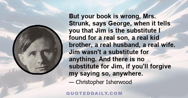 But your book is wrong, Mrs. Strunk, says George, when it tells you that Jim is the substitute I found for a real son, a real kid brother, a real husband, a real wife. Jim wasn't a substitute for anything. And there is