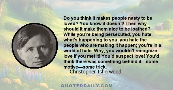 Do you think it makes people nasty to be loved? You know it doesn’t! Then why should it make them nice to be loathed? While you’re being persecuted, you hate what’s happening to you, you hate the people who are making