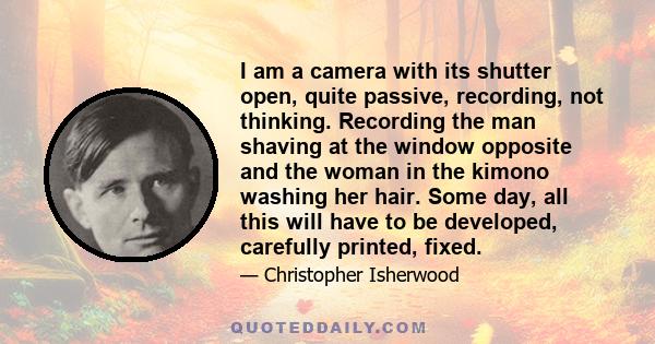 I am a camera with its shutter open, quite passive, recording, not thinking. Recording the man shaving at the window opposite and the woman in the kimono washing her hair. Some day, all this will have to be developed,