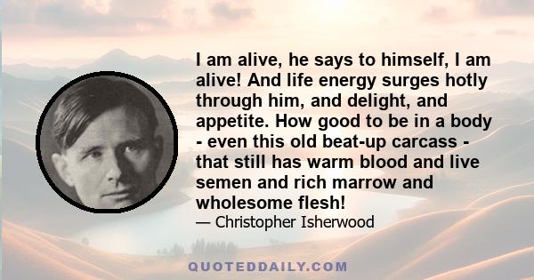 I am alive, he says to himself, I am alive! And life energy surges hotly through him, and delight, and appetite. How good to be in a body - even this old beat-up carcass - that still has warm blood and live semen and