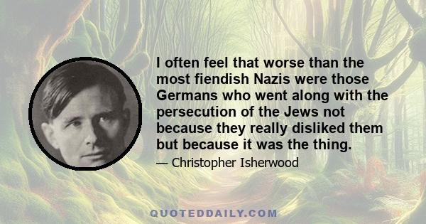 I often feel that worse than the most fiendish Nazis were those Germans who went along with the persecution of the Jews not because they really disliked them but because it was the thing.