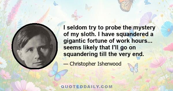 I seldom try to probe the mystery of my sloth. I have squandered a gigantic fortune of work hours... seems likely that I'll go on squandering till the very end.