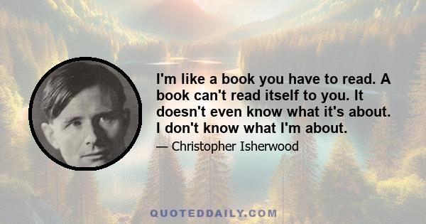 I'm like a book you have to read. A book can't read itself to you. It doesn't even know what it's about. I don't know what I'm about.