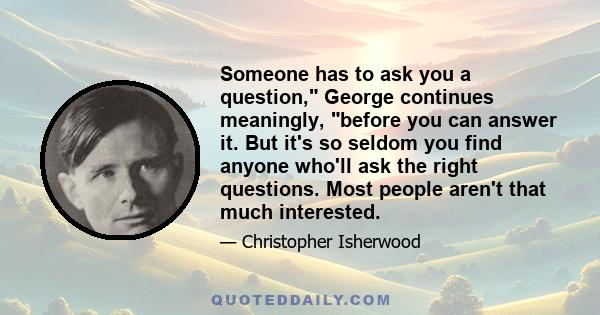 Someone has to ask you a question, George continues meaningly, before you can answer it. But it's so seldom you find anyone who'll ask the right questions. Most people aren't that much interested.