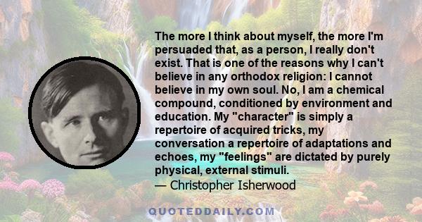 The more I think about myself, the more I'm persuaded that, as a person, I really don't exist. That is one of the reasons why I can't believe in any orthodox religion: I cannot believe in my own soul. No, I am a