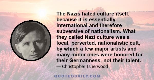 The Nazis hated culture itself, because it is essentially international and therefore subversive of nationalism. What they called Nazi culture was a local, perverted, nationalistic cult, by which a few major artists and 