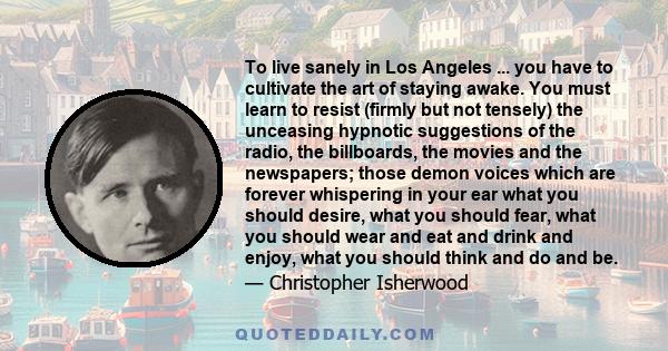 To live sanely in Los Angeles ... you have to cultivate the art of staying awake. You must learn to resist (firmly but not tensely) the unceasing hypnotic suggestions of the radio, the billboards, the movies and the