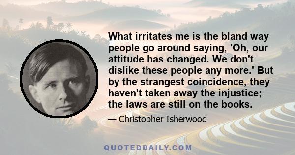 What irritates me is the bland way people go around saying, 'Oh, our attitude has changed. We don't dislike these people any more.' But by the strangest coincidence, they haven't taken away the injustice; the laws are