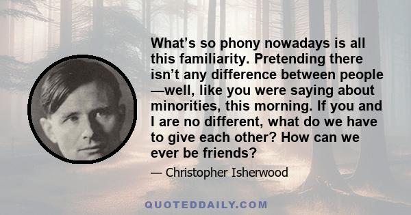 What’s so phony nowadays is all this familiarity. Pretending there isn’t any difference between people —well, like you were saying about minorities, this morning. If you and I are no different, what do we have to give