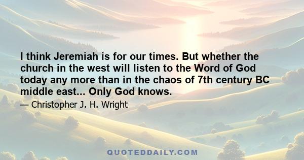 I think Jeremiah is for our times. But whether the church in the west will listen to the Word of God today any more than in the chaos of 7th century BC middle east... Only God knows.