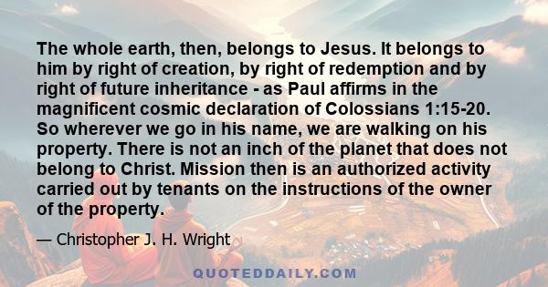 The whole earth, then, belongs to Jesus. It belongs to him by right of creation, by right of redemption and by right of future inheritance - as Paul affirms in the magnificent cosmic declaration of Colossians 1:15-20.