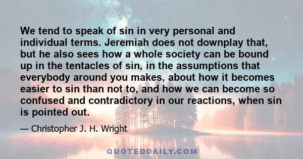 We tend to speak of sin in very personal and individual terms. Jeremiah does not downplay that, but he also sees how a whole society can be bound up in the tentacles of sin, in the assumptions that everybody around you