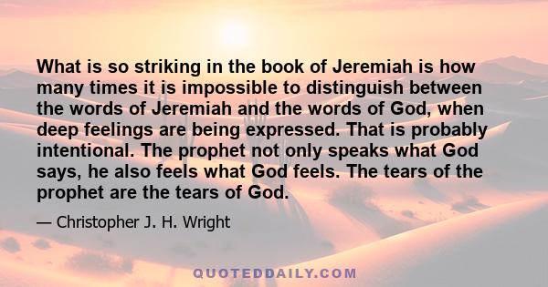 What is so striking in the book of Jeremiah is how many times it is impossible to distinguish between the words of Jeremiah and the words of God, when deep feelings are being expressed. That is probably intentional. The 