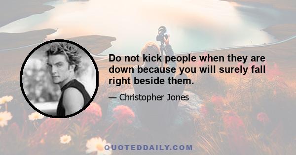 Do not kick people when they are down because you will surely fall right beside them.