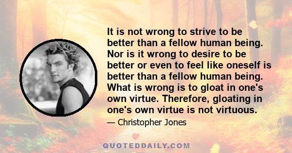 It is not wrong to strive to be better than a fellow human being. Nor is it wrong to desire to be better or even to feel like oneself is better than a fellow human being. What is wrong is to gloat in one's own virtue.