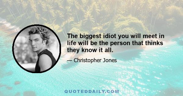 The biggest idiot you will meet in life will be the person that thinks they know it all.