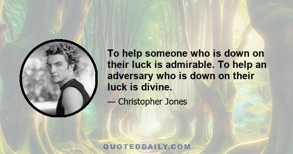 To help someone who is down on their luck is admirable. To help an adversary who is down on their luck is divine.