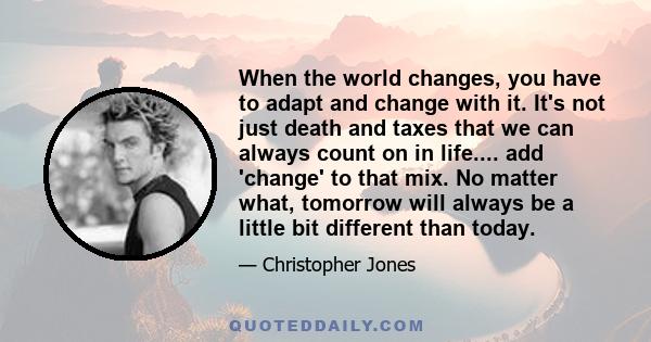 When the world changes, you have to adapt and change with it. It's not just death and taxes that we can always count on in life.... add 'change' to that mix. No matter what, tomorrow will always be a little bit