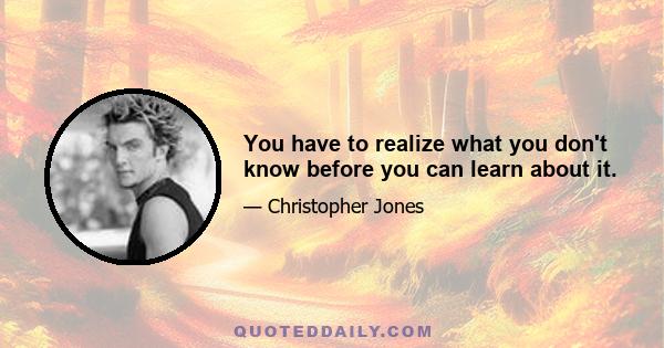 You have to realize what you don't know before you can learn about it.