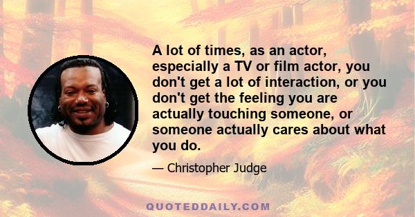 A lot of times, as an actor, especially a TV or film actor, you don't get a lot of interaction, or you don't get the feeling you are actually touching someone, or someone actually cares about what you do.