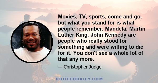 Movies, TV, sports, come and go, but what you stand for is what people remember. Mandela, Martin Luther King, John Kennedy are people who really stood for something and were willing to die for it. You don't see a whole