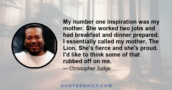 My number one inspiration was my mother. She worked two jobs and had breakfast and dinner prepared. I essentially called my mother, The Lion. She's fierce and she's proud. I'd like to think some of that rubbed off on me.