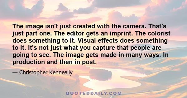 The image isn't just created with the camera. That's just part one. The editor gets an imprint. The colorist does something to it. Visual effects does something to it. It's not just what you capture that people are