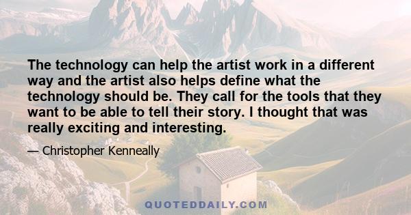 The technology can help the artist work in a different way and the artist also helps define what the technology should be. They call for the tools that they want to be able to tell their story. I thought that was really 