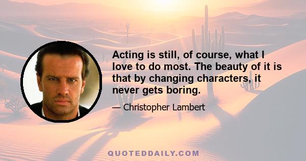 Acting is still, of course, what I love to do most. The beauty of it is that by changing characters, it never gets boring.