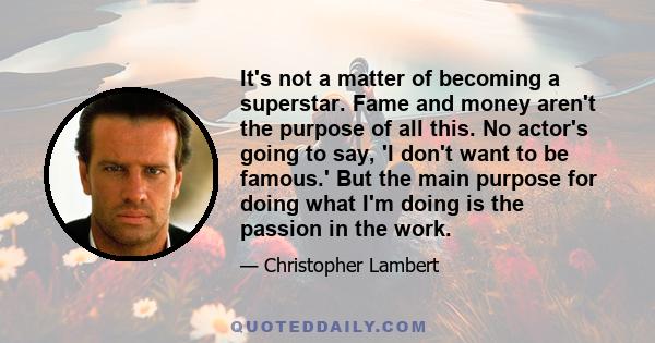 It's not a matter of becoming a superstar. Fame and money aren't the purpose of all this. No actor's going to say, 'I don't want to be famous.' But the main purpose for doing what I'm doing is the passion in the work.