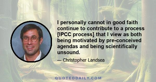 I personally cannot in good faith continue to contribute to a process [IPCC process] that I view as both being motivated by pre-conceived agendas and being scientifically unsound.