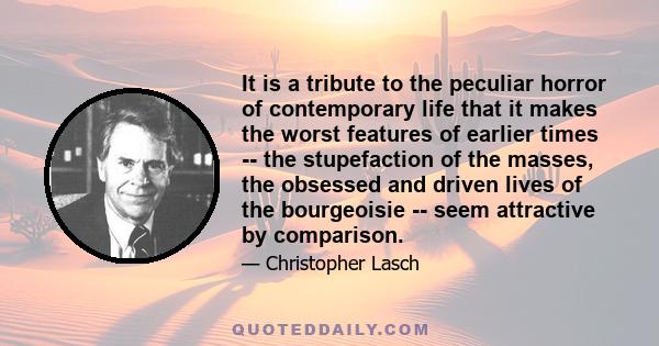 It is a tribute to the peculiar horror of contemporary life that it makes the worst features of earlier times -- the stupefaction of the masses, the obsessed and driven lives of the bourgeoisie -- seem attractive by