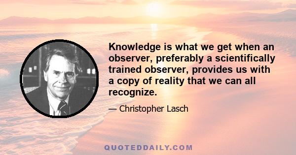 Knowledge is what we get when an observer, preferably a scientifically trained observer, provides us with a copy of reality that we can all recognize.