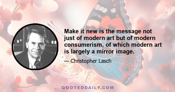 Make it new is the message not just of modern art but of modern consumerism, of which modern art is largely a mirror image.