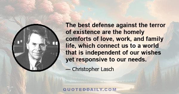 The best defense against the terror of existence are the homely comforts of love, work, and family life, which connect us to a world that is independent of our wishes yet responsive to our needs.