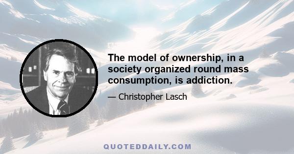 The model of ownership, in a society organized round mass consumption, is addiction.