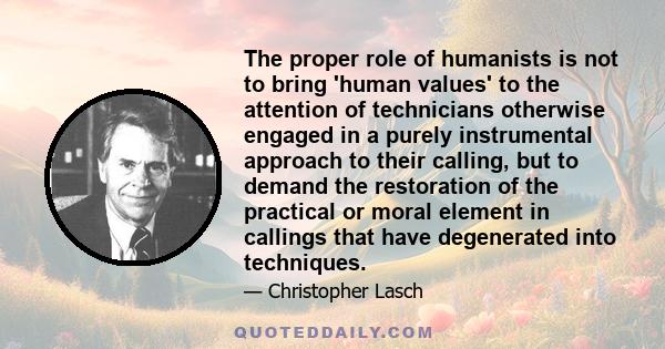 The proper role of humanists is not to bring 'human values' to the attention of technicians otherwise engaged in a purely instrumental approach to their calling, but to demand the restoration of the practical or moral