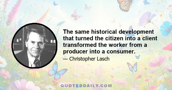 The same historical development that turned the citizen into a client transformed the worker from a producer into a consumer.